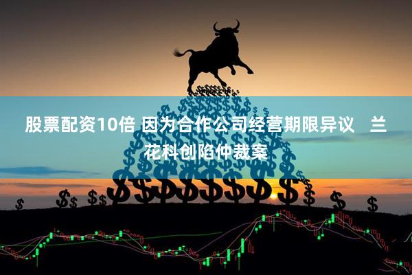 股票配资10倍 因为合作公司经营期限异议   兰花科创陷仲裁案