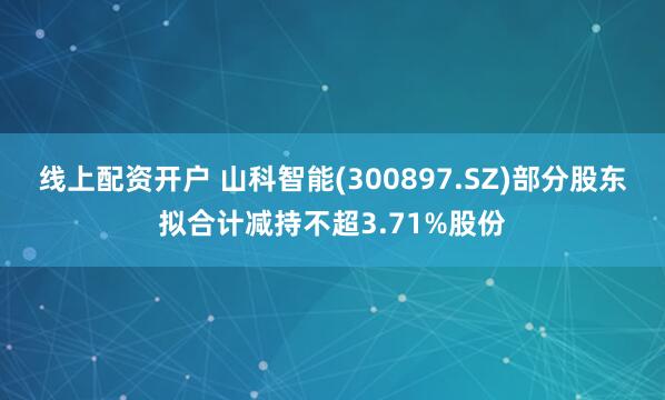 线上配资开户 山科智能(300897.SZ)部分股东拟合计减持不超3.71%股份