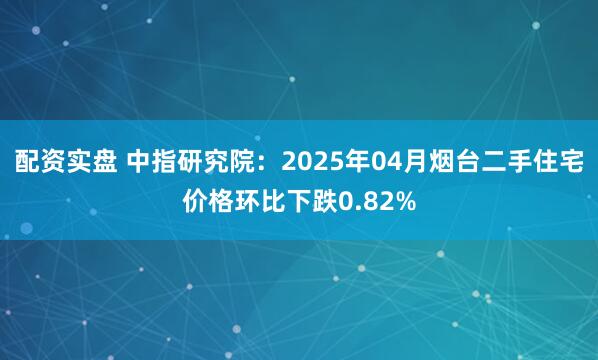 配资实盘 中指研究院：2025年04月烟台二手住宅价格环比下跌0.82%