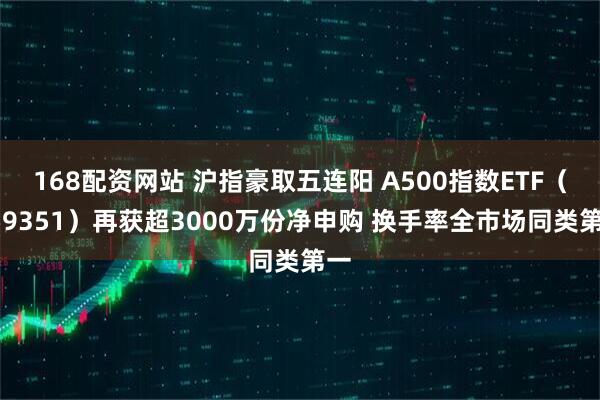 168配资网站 沪指豪取五连阳 A500指数ETF（159351）再获超3000万份净申购 换手率全市场同类第一