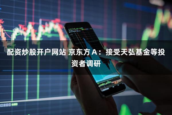 配资炒股开户网站 京东方Ａ：接受天弘基金等投资者调研
