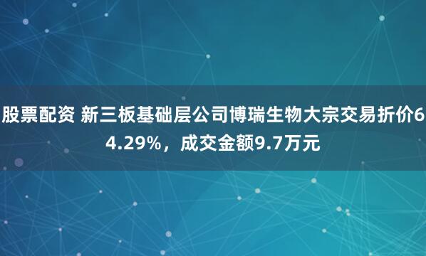 股票配资 新三板基础层公司博瑞生物大宗交易折价64.29%，成交金额9.7万元