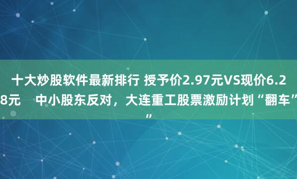 十大炒股软件最新排行 授予价2.97元VS现价6.28元    中小股东反对，大连重工股票激励计划“翻车”