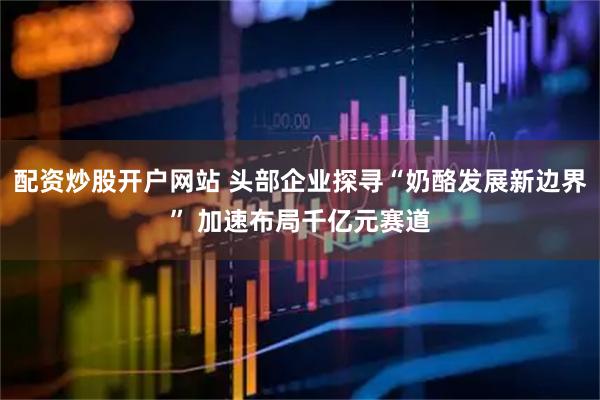 配资炒股开户网站 头部企业探寻“奶酪发展新边界” 加速布局千亿元赛道