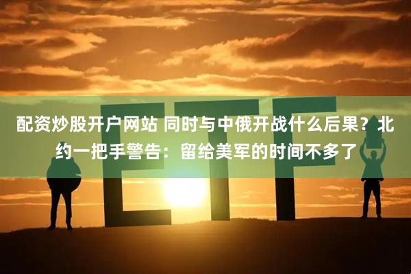 配资炒股开户网站 同时与中俄开战什么后果？北约一把手警告：留给美军的时间不多了