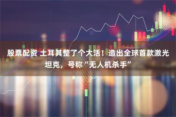 股票配资 土耳其整了个大活！造出全球首款激光坦克，号称“无人机杀手”