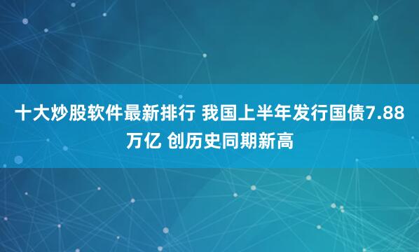 十大炒股软件最新排行 我国上半年发行国债7.88万亿 创历史同期新高