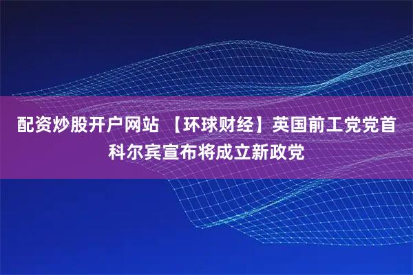 配资炒股开户网站 【环球财经】英国前工党党首科尔宾宣布将成立新政党