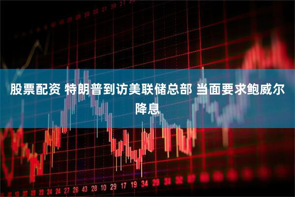 股票配资 特朗普到访美联储总部 当面要求鲍威尔降息