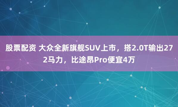 股票配资 大众全新旗舰SUV上市，搭2.0T输出272马力，比途昂Pro便宜4万