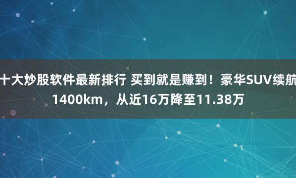 十大炒股软件最新排行 买到就是赚到！豪华SUV续航1400km，从近16万降至11.38万