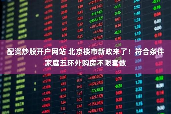 配资炒股开户网站 北京楼市新政来了！符合条件家庭五环外购房不限套数