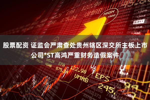 股票配资 证监会严肃查处贵州辖区深交所主板上市公司*ST高鸿严重财务造假案件