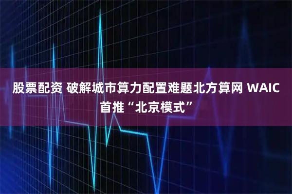 股票配资 破解城市算力配置难题北方算网 WAIC首推“北京模式”