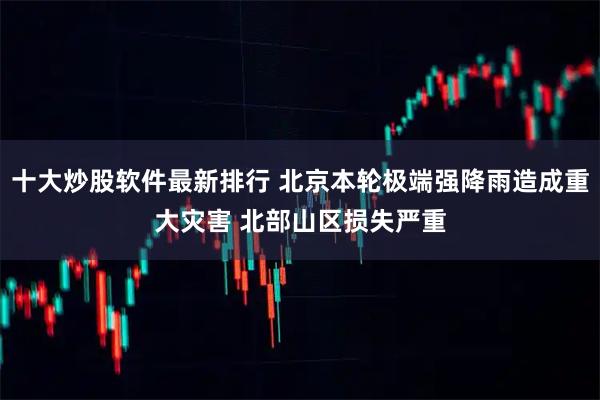 十大炒股软件最新排行 北京本轮极端强降雨造成重大灾害 北部山区损失严重