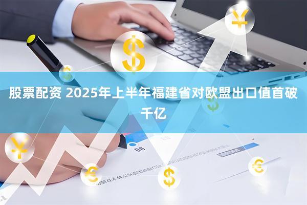 股票配资 2025年上半年福建省对欧盟出口值首破千亿