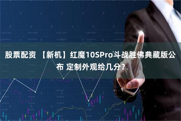 股票配资 【新机】红魔10SPro斗战胜佛典藏版公布 定制外观给几分？