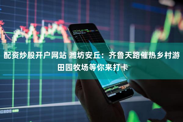 配资炒股开户网站 潍坊安丘：齐鲁天路催热乡村游 田园牧场等你来打卡