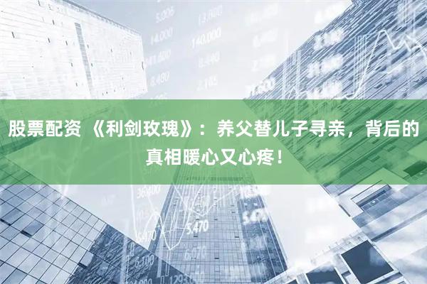 股票配资 《利剑玫瑰》：养父替儿子寻亲，背后的真相暖心又心疼！