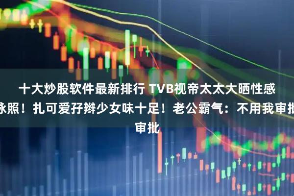 十大炒股软件最新排行 TVB视帝太太大晒性感泳照！扎可爱孖辫少女味十足！老公霸气：不用我审批