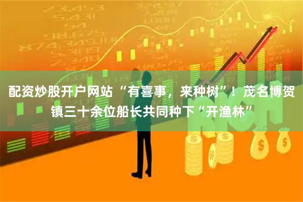 配资炒股开户网站 “有喜事，来种树”！茂名博贺镇三十余位船长共同种下“开渔林”