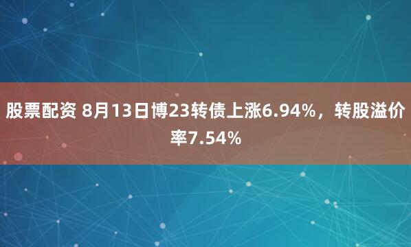 股票配资 8月13日博23转债上涨6.94%，转股溢价率7.54%