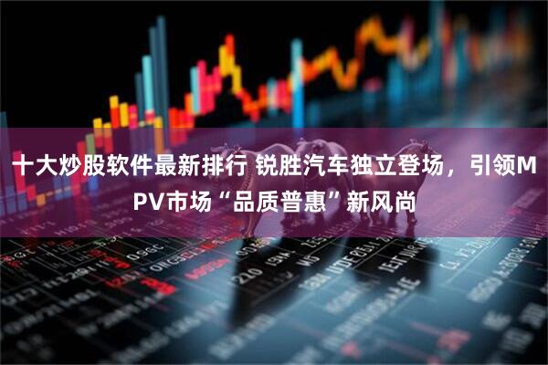 十大炒股软件最新排行 锐胜汽车独立登场，引领MPV市场“品质普惠”新风尚
