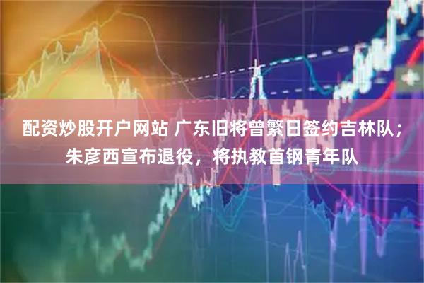 配资炒股开户网站 广东旧将曾繁日签约吉林队；朱彦西宣布退役，将执教首钢青年队