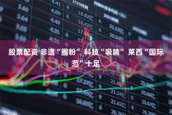 股票配资 非遗“圈粉” 科技“吸睛” 莱西“国际范”十足