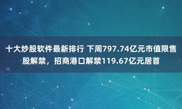 十大炒股软件最新排行 下周797.74亿元市值限售股解禁，招商港口解禁119.67亿元居首
