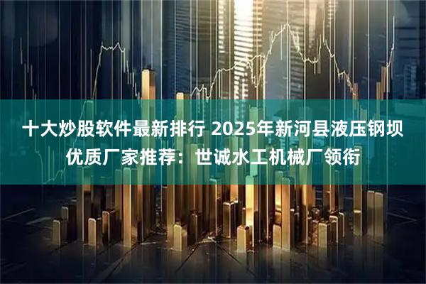 十大炒股软件最新排行 2025年新河县液压钢坝优质厂家推荐：世诚水工机械厂领衔