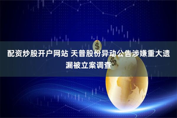 配资炒股开户网站 天普股份异动公告涉嫌重大遗漏被立案调查