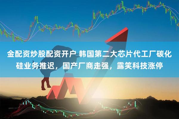 金配资炒股配资开户 韩国第二大芯片代工厂碳化硅业务推迟,国产厂商走强,露笑科技涨停