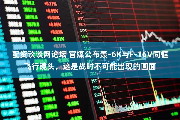 配资谈谈网论坛 官媒公布轰–6K与F-16V同框飞行镜头，这是战时不可能出现的画面