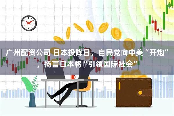 广州配资公司 日本投降日，自民党向中美“开炮”，扬言日本将“引领国际社会”