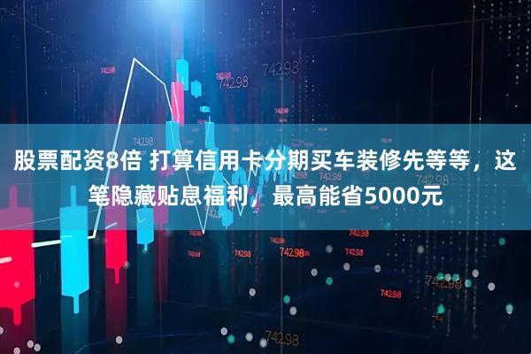 股票配资8倍 打算信用卡分期买车装修先等等，这笔隐藏贴息福利，最高能省5000元