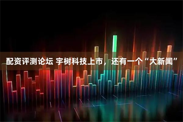 配资评测论坛 宇树科技上市，还有一个“大新闻”