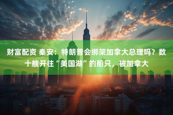 财富配资 秦安：特朗普会绑架加拿大总理吗？数十艘开往“美国湖”的船只，被加拿大