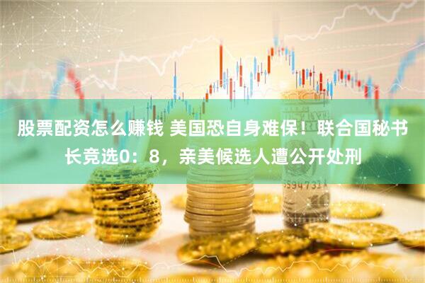 股票配资怎么赚钱 美国恐自身难保！联合国秘书长竞选0：8，亲美候选人遭公开处刑