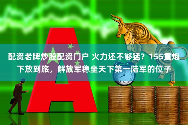 配资老牌炒股配资门户 火力还不够猛?155重炮下放到旅,解放军稳坐天下第一陆军的位子