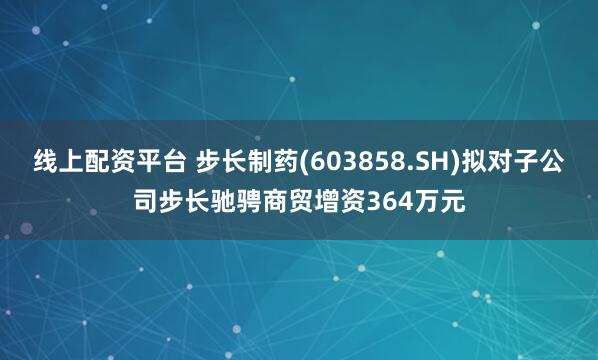 线上配资平台 步长制药(603858.SH)拟对子公司步长驰骋商贸增资364万元