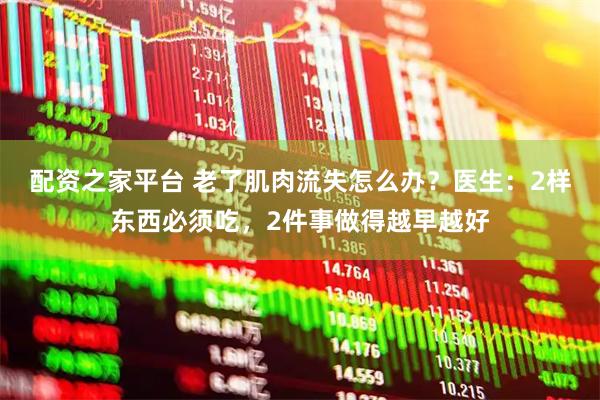 配资之家平台 老了肌肉流失怎么办？医生：2样东西必须吃，2件事做得越早越好