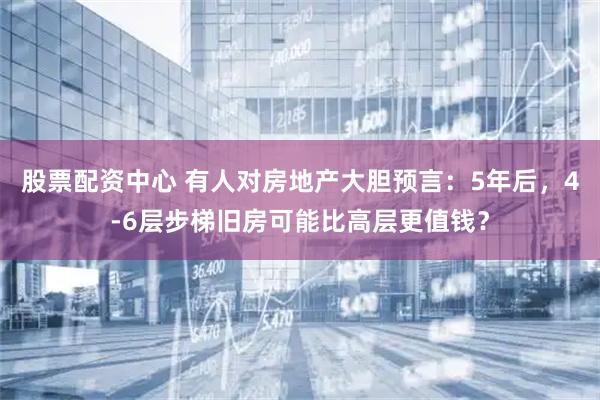 股票配资中心 有人对房地产大胆预言：5年后，4-6层步梯旧房可能比高层更值钱？